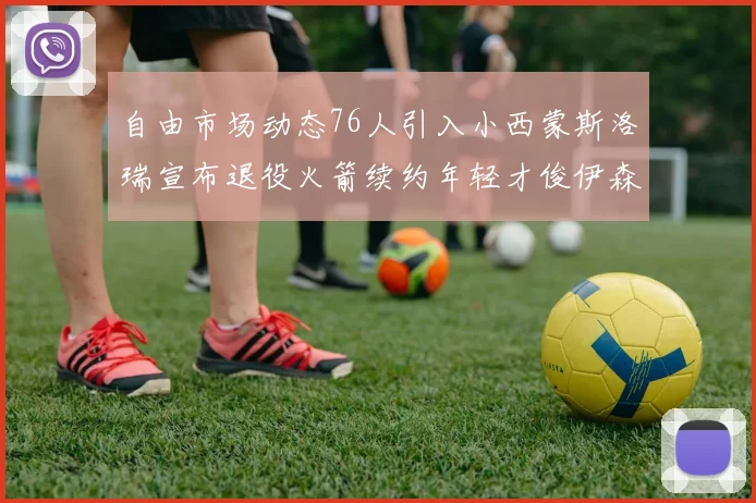 自由市场动态76人引入小西蒙斯洛瑞宣布退役火箭续约年轻才俊伊森
